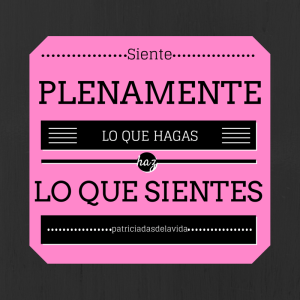 SIENTE PLENAMENTE LO QUE HAGAS,HAZ LO QUE SIENTES